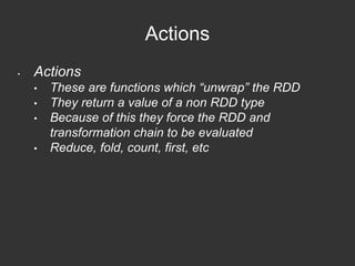 Actions 
• Actions 
• These are functions which “unwrap” the RDD 
• They return a value of a non RDD type 
• Because of this they force the RDD and 
transformation chain to be evaluated 
• Reduce, fold, count, first, etc 
 
