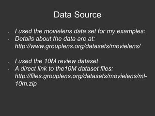 Data Source 
• I used the movielens data set for my examples: 
• Details about the data are at: 
http://www.grouplens.org/datasets/movielens/ 
• I used the 10M review dataset 
• A direct link to the10M dataset files: 
http://files.grouplens.org/datasets/movielens/ml- 
10m.zip 
 