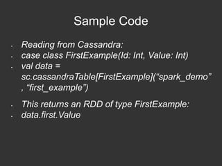 Sample Code 
• Reading from Cassandra: 
• case class FirstExample(Id: Int, Value: Int) 
• val data = 
sc.cassandraTable[FirstExample](“spark_demo” 
, “first_example”) 
• This returns an RDD of type FirstExample: 
• data.first.Value 
 