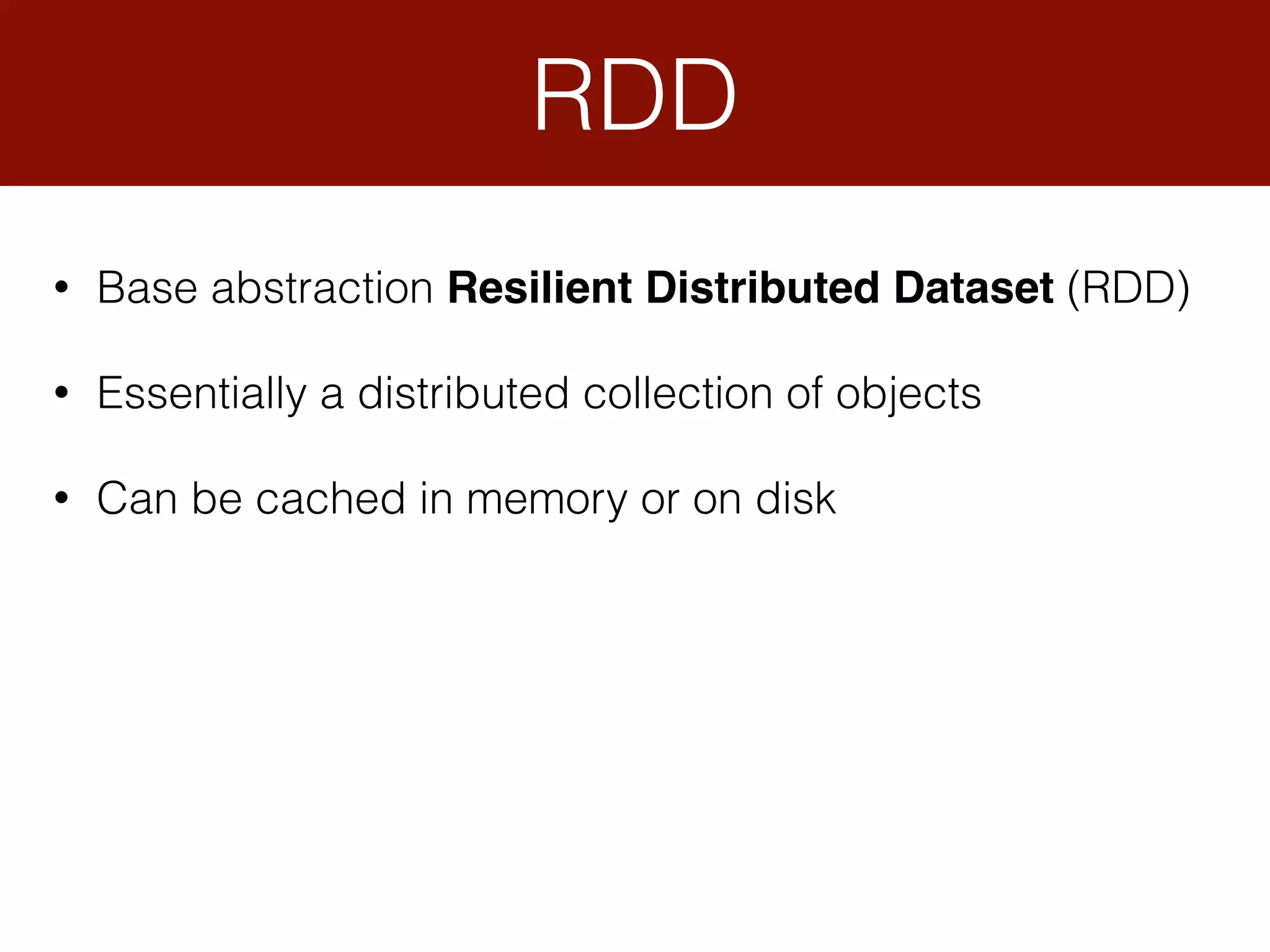 • Base abstraction Resilient Distributed Dataset (RDD)
• Essentially a distributed collection of objects
• Can be cached in memory or on disk
RDD
 