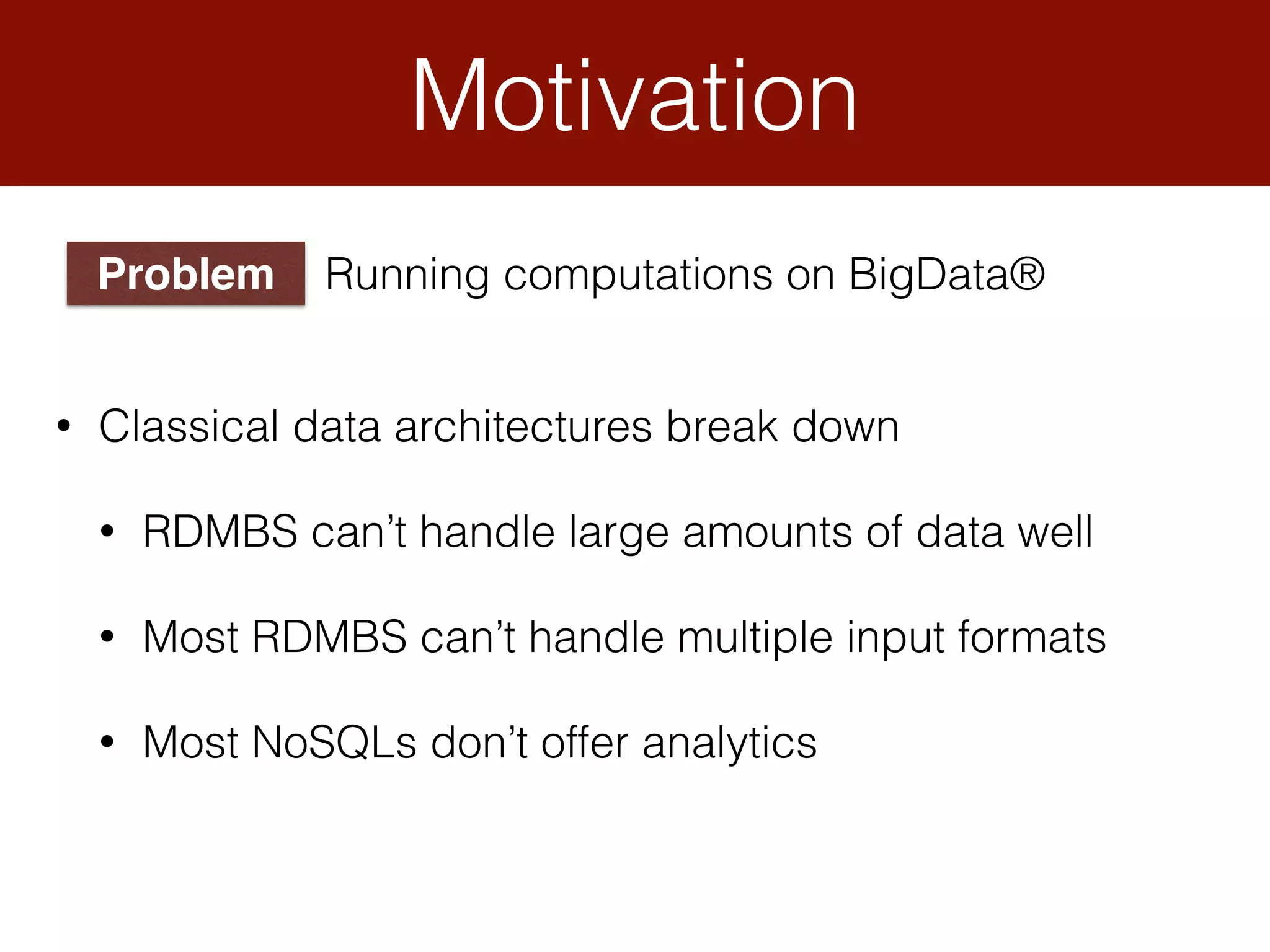 Motivation
• Classical data architectures break down
• RDMBS can’t handle large amounts of data well
• Most RDMBS can’t handle multiple input formats
• Most NoSQLs don’t offer analytics
Problem Running computations on BigData®
 
