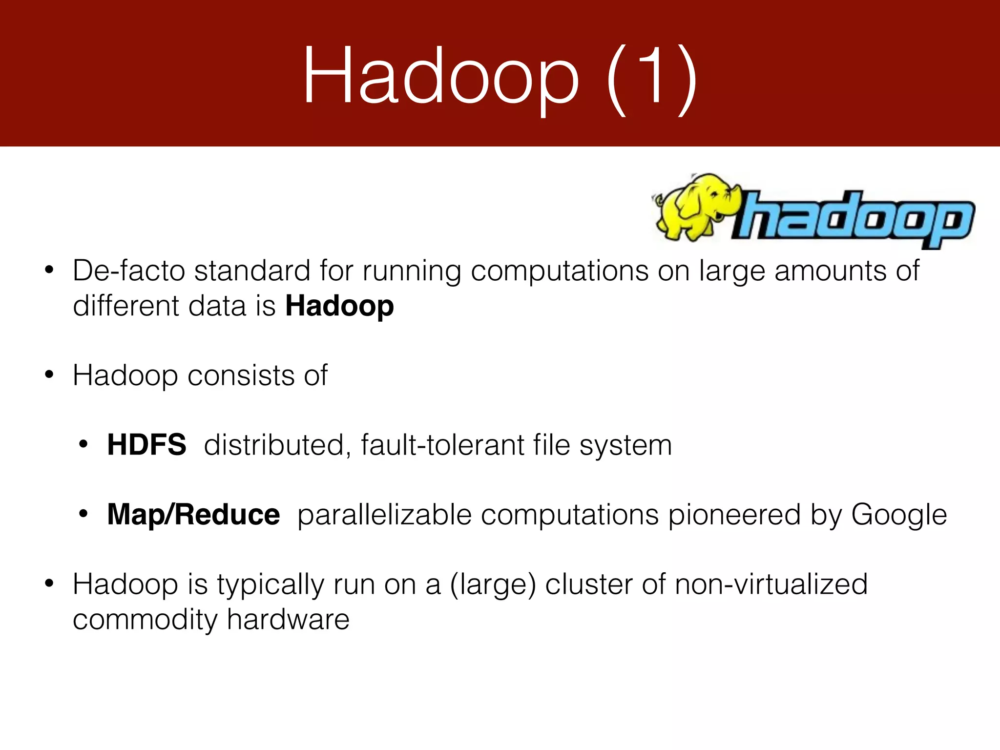 Hadoop (1)
• De-facto standard for running computations on large amounts of
different data is Hadoop
• Hadoop consists of
• HDFS distributed, fault-tolerant ﬁle system
• Map/Reduce parallelizable computations pioneered by Google
• Hadoop is typically run on a (large) cluster of non-virtualized
commodity hardware
 
