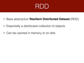 • Base abstraction Resilient Distributed Dataset (RDD)
• Essentially a distributed collection of objects
• Can be cached in memory or on disk
RDD
 