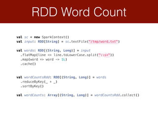 RDD Word Count
val sc = new SparkContext() 
val input: RDD[String] = sc.textFile("/tmp/word.txt") 
val words: RDD[(String, Long)] = input 
.flatMap(line => line.toLowerCase.split("s+")) 
.map(word => word -> 1L) 
.cache() 
 
val wordCountsRdd: RDD[(String, Long)] = words 
.reduceByKey(_ + _) 
.sortByKey()
 
val wordCounts: Array[(String, Long)] = wordCountsRdd.collect()
 
