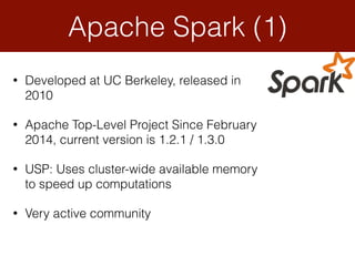 • Developed at UC Berkeley, released in
2010
• Apache Top-Level Project Since February
2014, current version is 1.2.1 / 1.3.0
• USP: Uses cluster-wide available memory
to speed up computations
• Very active community
Apache Spark (1)
 
