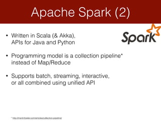 • Written in Scala (& Akka),  
APIs for Java and Python
• Programming model is a collection pipeline*
instead of Map/Reduce
• Supports batch, streaming, interactive,  
or all combined using uniﬁed API
Apache Spark (2)
* http://martinfowler.com/articles/collection-pipeline/
 