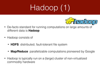 Hadoop (1)
• De-facto standard for running computations on large amounts of
different data is Hadoop
• Hadoop consists of
• HDFS distributed, fault-tolerant ﬁle system
• Map/Reduce parallelizable computations pioneered by Google
• Hadoop is typically run on a (large) cluster of non-virtualized
commodity hardware
 