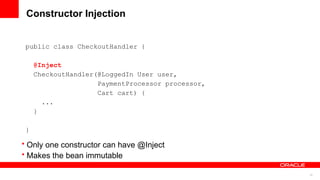 Constructor Injection


 public class CheckoutHandler {

     @Inject
     CheckoutHandler(@LoggedIn User user,
                     PaymentProcessor processor,
                     Cart cart) {
       ...
     }

 }

• Only one constructor can have @Inject
• Makes the bean immutable

                                                   12
 