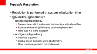 Typesafe Resolution

• Resolution is performed at system initialization time
• @Qualifier, @Alternative
  – Unsatisfied dependency
    • Create a bean which implements the bean type with all qualifiers
    • Explicitly enable an @Alternative bean using beans.xml
    • Make sure it is in the classpath
  – Ambiguous dependency
    • Introduce a qualifier
    • Disable one of the beans using @Alternative
    • Move one implementation out of classpath


                                                                         14
 