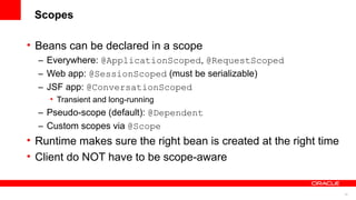 Scopes

• Beans can be declared in a scope
  – Everywhere: @ApplicationScoped, @RequestScoped
  – Web app: @SessionScoped (must be serializable)
  – JSF app: @ConversationScoped
    • Transient and long-running
  – Pseudo-scope (default): @Dependent
  – Custom scopes via @Scope
• Runtime makes sure the right bean is created at the right time
• Client do NOT have to be scope-aware


                                                                   16
 