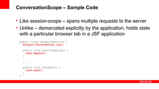 ConversationScope – Sample Code

• Like session-scope – spans multiple requests to the server
• Unlike – demarcated explicitly by the application, holds state
  with a particular browser tab in a JSF application
 public class ShoppingService {
   @Inject Conversation conv;

     public void startShopping() {
       conv.begin();
     }

     . . .

     public void checkOut() {
       conv.end();
     }
 }


                                                                   17
 