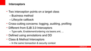 Interceptors

• Two interception points on a target class
   – Business method
   – Lifecycle callback
• Cross-cutting concerns: logging, auditing, profiling
• Different from EJB 3.0 Interceptors
    – Type-safe, Enablement/ordering via beans.xml, ...
• Defined using annotations and DD
• Class & Method Interceptors
    – In the same transaction & security context
•
                                                          22
 