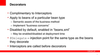 Decorators

• Complimentary to Interceptors
• Apply to beans of a particular bean type
  – Semantic aware of the business method
  – Implement “business concerns”
• Disabled by default, enabled in “beans.xml”
  – May be enabled/disabled at deployment time
• @Delegate – injection point for the same type as the beans
  they decorate
• Interceptors are called before decorators

                                                               25
 