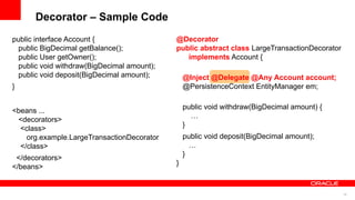 Decorator – Sample Code
public interface Account {                  @Decorator
 public BigDecimal getBalance();            public abstract class LargeTransactionDecorator
 public User getOwner();                       implements Account {
 public void withdraw(BigDecimal amount);
 public void deposit(BigDecimal amount);        @Inject @Delegate @Any Account account;
}                                               @PersistenceContext EntityManager em;

                                                public void withdraw(BigDecimal amount) {
<beans ...
                                                  …
 <decorators>
                                                }
  <class>
    org.example.LargeTransactionDecorator       public void deposit(BigDecimal amount);
  </class>                                        …
                                                }
 </decorators>
                                            }
</beans>


                                                                                              26
 