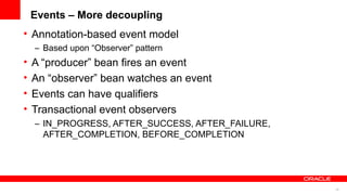 Events – More decoupling
• Annotation-based event model
    – Based upon “Observer” pattern
•   A “producer” bean fires an event
•   An “observer” bean watches an event
•   Events can have qualifiers
•   Transactional event observers
    – IN_PROGRESS, AFTER_SUCCESS, AFTER_FAILURE,
      AFTER_COMPLETION, BEFORE_COMPLETION




                                                   28
 