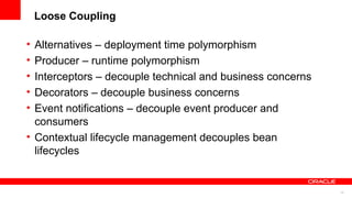 Loose Coupling

• Alternatives – deployment time polymorphism
• Producer – runtime polymorphism
• Interceptors – decouple technical and business concerns
• Decorators – decouple business concerns
• Event notifications – decouple event producer and
  consumers
• Contextual lifecycle management decouples bean
  lifecycles


                                                            33
 