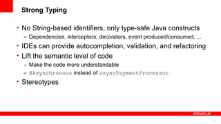 Strong Typing

• No String-based identifiers, only type-safe Java constructs
  – Dependencies, interceptors, decorators, event produced/consumed, ...
• IDEs can provide autocompletion, validation, and refactoring
• Lift the semantic level of code
  – Make the code more understandable
  – @Asynchronous instead of asyncPaymentProcessor
• Stereotypes




                                                                           34
 