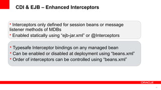 CDI & EJB – Enhanced Interceptors


• Interceptors only defined for session beans or message
listener methods of MDBs
• Enabled statically using “ejb-jar.xml” or @Interceptors

• Typesafe Interceptor bindings on any managed bean
• Can be enabled or disabled at deployment using “beans.xml”
• Order of interceptors can be controlled using “beans.xml”




                                                               38
 