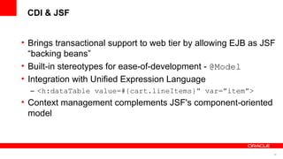 CDI & JSF


• Brings transactional support to web tier by allowing EJB as JSF
  “backing beans”
• Built-in stereotypes for ease-of-development - @Model
• Integration with Unified Expression Language
  – <h:dataTable value=#{cart.lineItems}” var=”item”>
• Context management complements JSF's component-oriented
  model



                                                                39
 