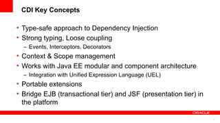 CDI Key Concepts

• Type-safe approach to Dependency Injection
• Strong typing, Loose coupling
  – Events, Interceptors, Decorators
• Context & Scope management
• Works with Java EE modular and component architecture
  – Integration with Unified Expression Language (UEL)
• Portable extensions
• Bridge EJB (transactional tier) and JSF (presentation tier) in
  the platform

                                                                   4
 