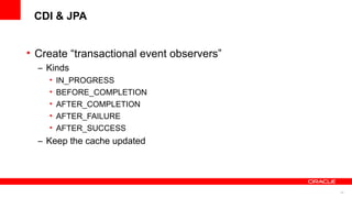 CDI & JPA


• Create “transactional event observers”
  – Kinds
    •   IN_PROGRESS
    •   BEFORE_COMPLETION
    •   AFTER_COMPLETION
    •   AFTER_FAILURE
    •   AFTER_SUCCESS
  – Keep the cache updated




                                           42
 