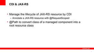 CDI & JAX-RS


• Manage the lifecycle of JAX-RS resource by CDI
  – Annotate a JAX-RS resource with @RequestScoped
• @Path to convert class of a managed component into a
  root resource class




                                                         43
 