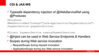 CDI & JAX-WS

• Typesafe dependency injection of @WebServiceRef using
  @Produces
@Produces
@WebServiceRef(lookup="java:app/service/PaymentService")
PaymentService paymentService;

@Inject PaymentService remotePaymentService;
• @Inject can be used in Web Service Endpoints & Handlers
• Scopes during Web service invocation
  – RequestScope during request invocation
  – ApplicationScope during any Web service invocation
                                                            44
 
