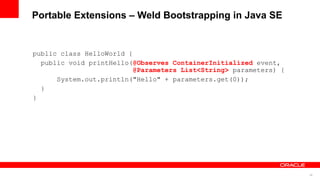 Portable Extensions – Weld Bootstrapping in Java SE


public class HelloWorld {
  public void printHello(@Observes ContainerInitialized event,
                          @Parameters List<String> parameters) {
      System.out.println("Hello" + parameters.get(0));
  }
}




                                                                   46
 