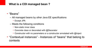 What is a CDI managed bean ?


• “Beans”
  – All managed beans by other Java EE specifications
    • Except JPA
  – Meets the following conditions
    • Non-static inner class
    • Concrete class or decorated with @Decorator
    • Constructor with no parameters or a constructor annotated with @Inject
• “Contextual instances” - Instances of “beans” that belong to
  contexts

                                                                               5
 