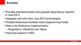 Summary


• Provides standards-based and typesafe dependency injection
  in Java EE 6
• Integrates well with other Java EE 6 technologies
• Portable Extensions facilitate richer programming model
• Weld is the Reference Implementation
   – Integrated in GlassFish and JBoss
• Improving support in IDEs



                                                               56
 