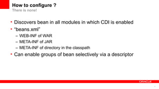 How to configure ?
There is none!


• Discovers bean in all modules in which CDI is enabled
• “beans.xml”
  – WEB-INF of WAR
  – META-INF of JAR
  – META-INF of directory in the classpath
• Can enable groups of bean selectively via a descriptor




                                                           6
 