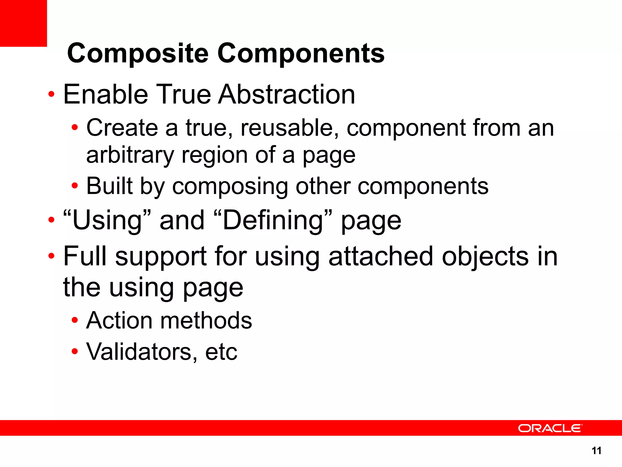 Composite Components
• Enable True Abstraction
 • Create a true, reusable, component from an
   arbitrary region of a page
 • Built by composing other components
• “Using” and “Defining” page
• Full support for using attached objects in
 the using page
 • Action methods
 • Validators, etc


                                                11
 