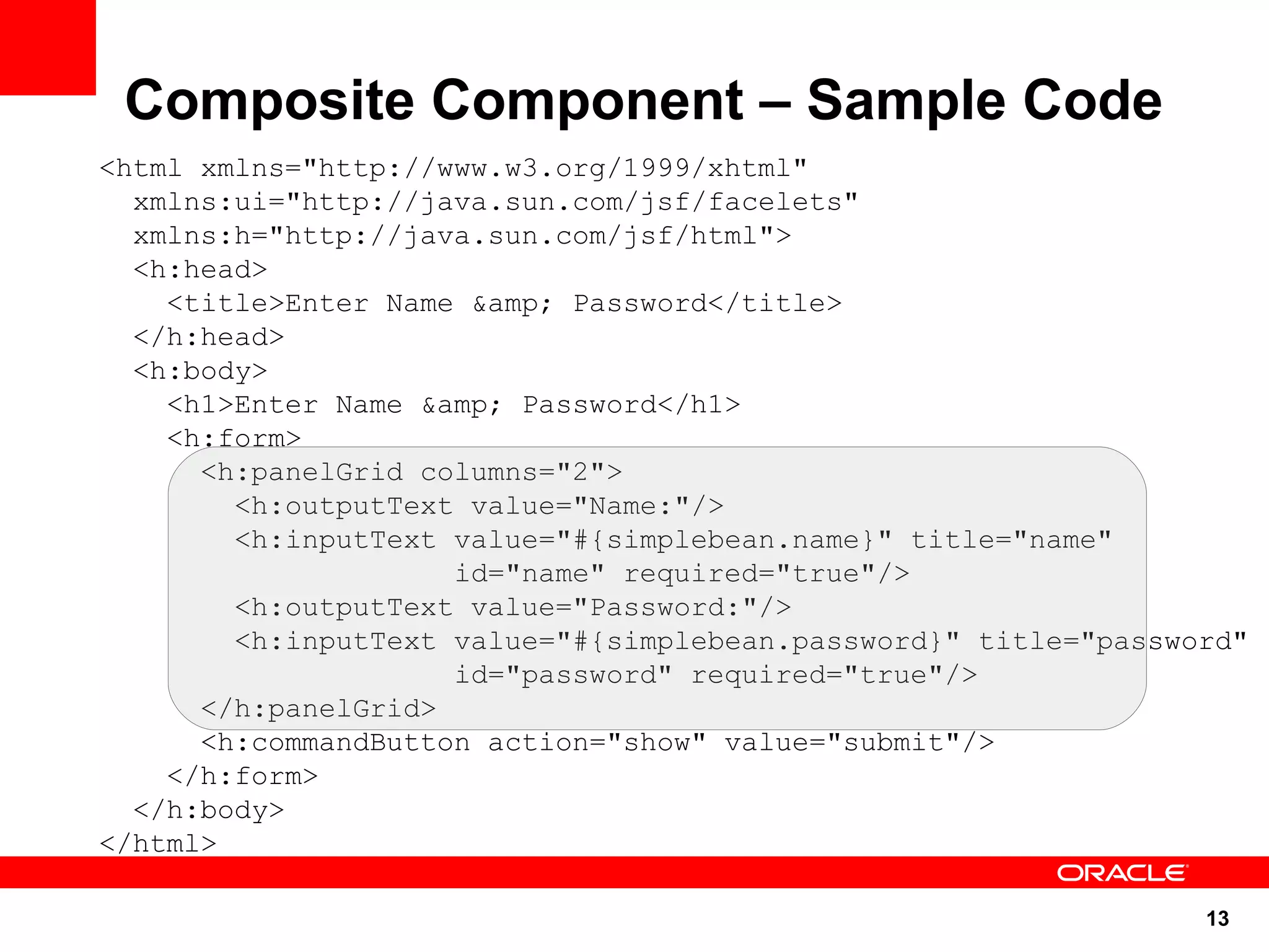 Composite Component – Sample Code
<html xmlns="http://www.w3.org/1999/xhtml"
  xmlns:ui="http://java.sun.com/jsf/facelets"
  xmlns:h="http://java.sun.com/jsf/html">
  <h:head>
    <title>Enter Name &amp; Password</title>
  </h:head>
  <h:body>
    <h1>Enter Name &amp; Password</h1>
    <h:form>
      <h:panelGrid columns="2">
        <h:outputText value="Name:"/>
        <h:inputText value="#{simplebean.name}" title="name"
                     id="name" required="true"/>
        <h:outputText value="Password:"/>
        <h:inputText value="#{simplebean.password}" title="password"
                     id="password" required="true"/>
      </h:panelGrid>
      <h:commandButton action="show" value="submit"/>
    </h:form>
  </h:body>
</html>

                                                                 13
 