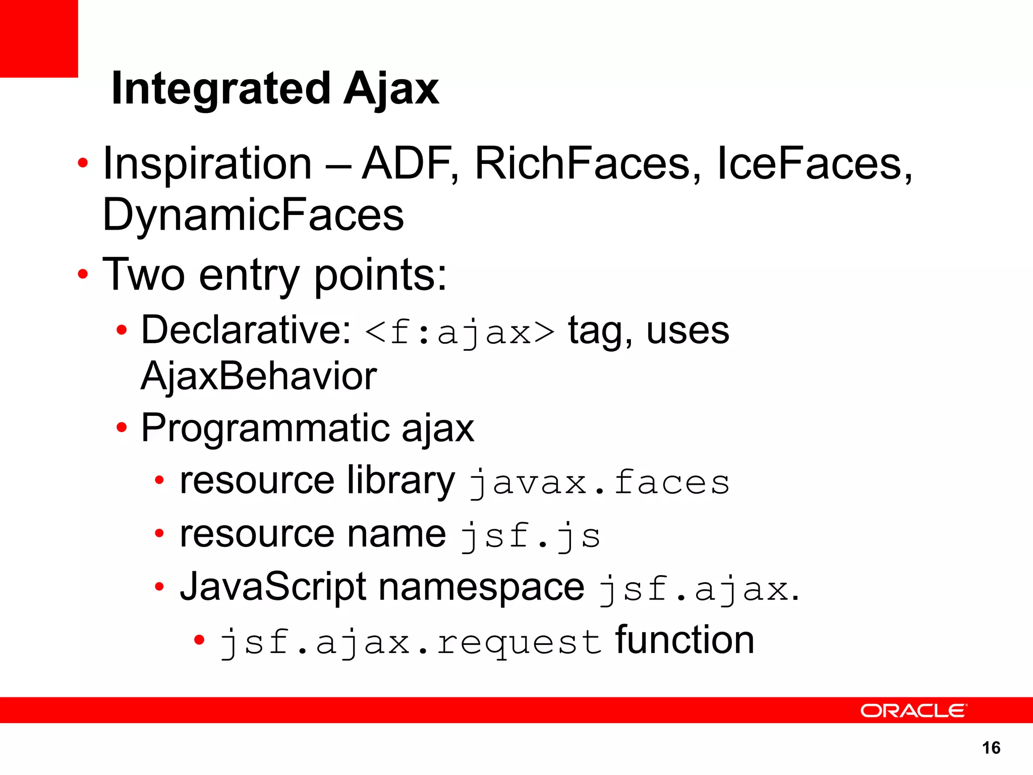 Integrated Ajax
• Inspiration – ADF, RichFaces, IceFaces,
  DynamicFaces
• Two entry points:
 • Declarative: <f:ajax> tag, uses
   AjaxBehavior
 • Programmatic ajax
   • resource library javax.faces
   • resource name jsf.js
   • JavaScript namespace jsf.ajax.
      • jsf.ajax.request function

                                            16
 