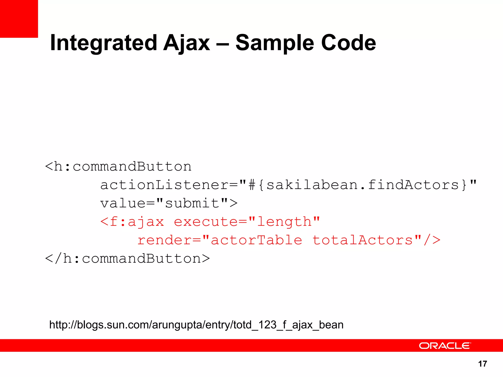 Integrated Ajax – Sample Code




<h:commandButton
      actionListener="#{sakilabean.findActors}"
      value="submit">
      <f:ajax execute="length"
          render="actorTable totalActors"/>
</h:commandButton>



http://blogs.sun.com/arungupta/entry/totd_123_f_ajax_bean


                                                            17
 