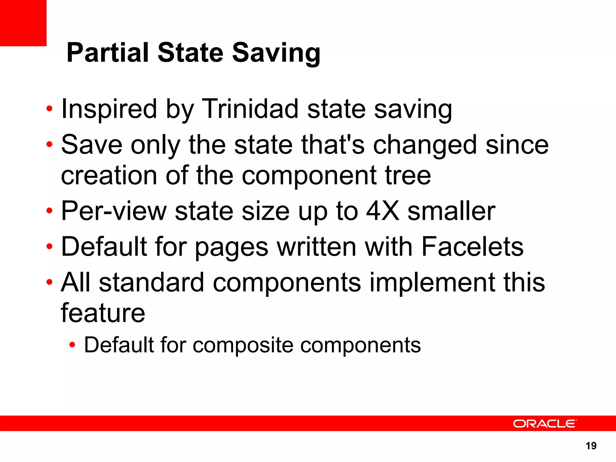 Partial State Saving

• Inspired by Trinidad state saving
• Save only the state that's changed since
  creation of the component tree
• Per-view state size up to 4X smaller
• Default for pages written with Facelets
• All standard components implement this
  feature
 • Default for composite components



                                             19
 