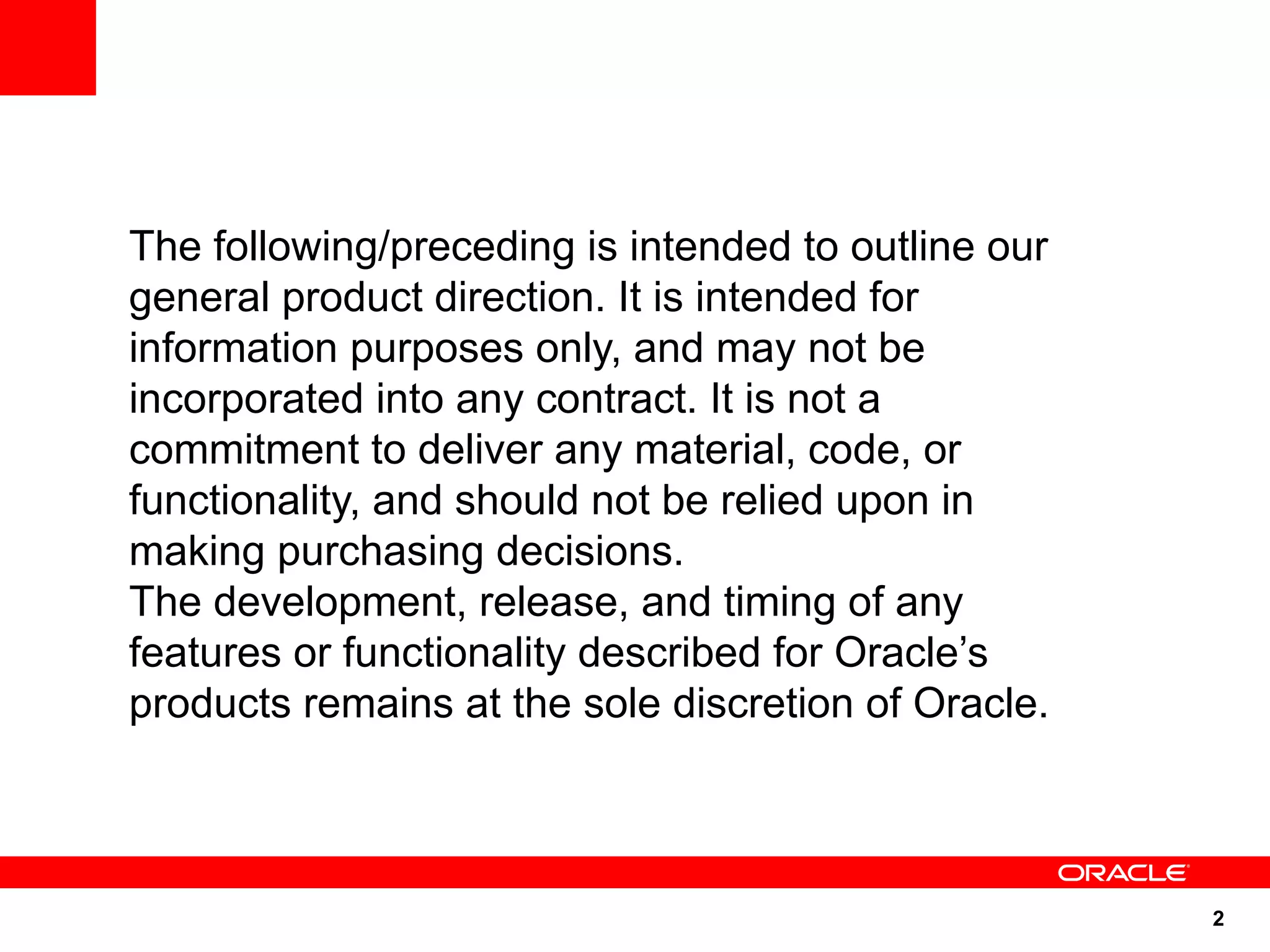 The following/preceding is intended to outline our
general product direction. It is intended for
information purposes only, and may not be
incorporated into any contract. It is not a
commitment to deliver any material, code, or
functionality, and should not be relied upon in
making purchasing decisions.
The development, release, and timing of any
features or functionality described for Oracle’s
products remains at the sole discretion of Oracle.



                                                     2
 