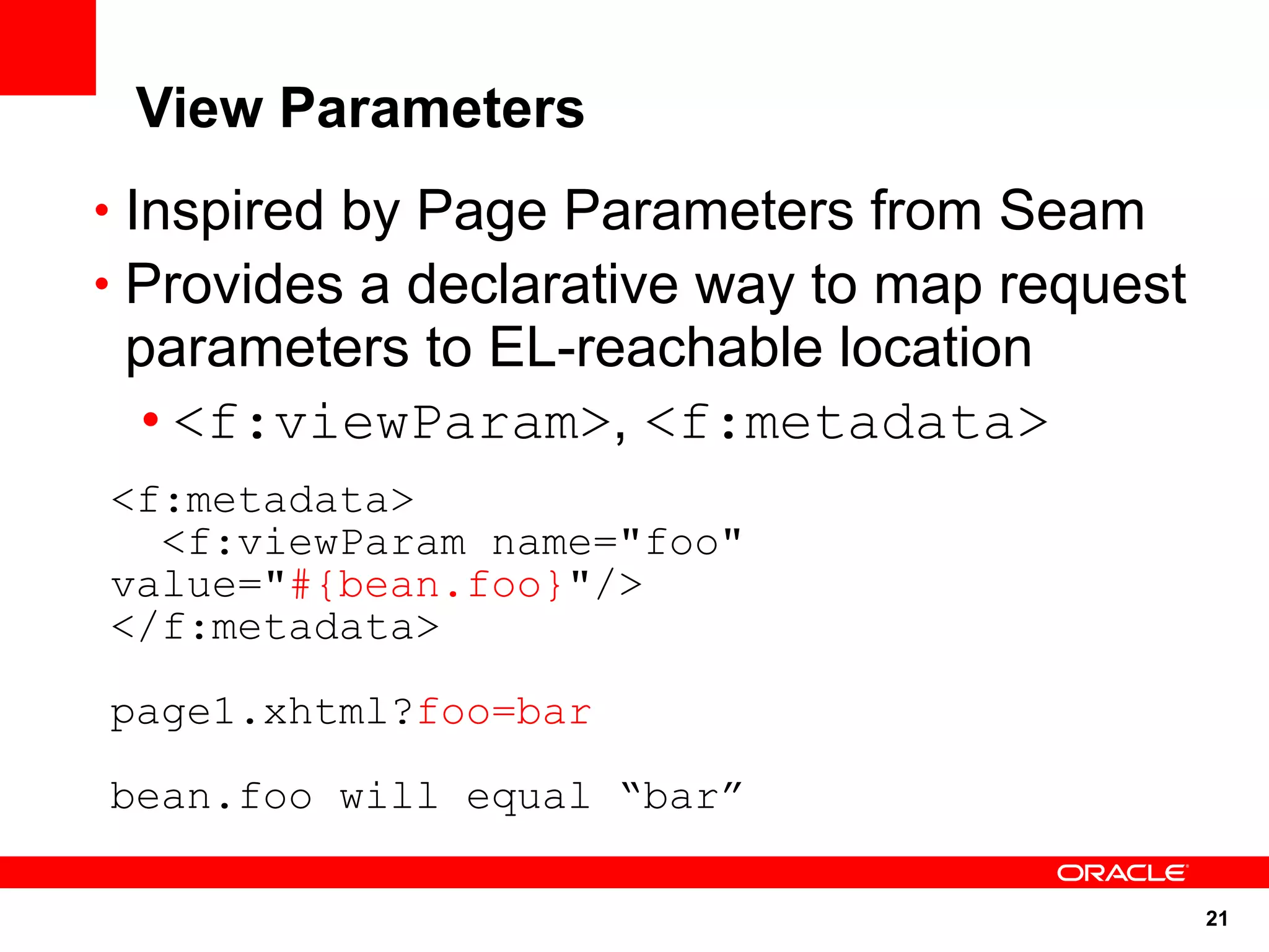View Parameters
• Inspired by Page Parameters from Seam
• Provides a declarative way to map request
 parameters to EL-reachable location
  • <f:viewParam>, <f:metadata>
<f:metadata>
  <f:viewParam name="foo"
value="#{bean.foo}"/>
</f:metadata>

page1.xhtml?foo=bar

bean.foo will equal “bar”

                                              21
 