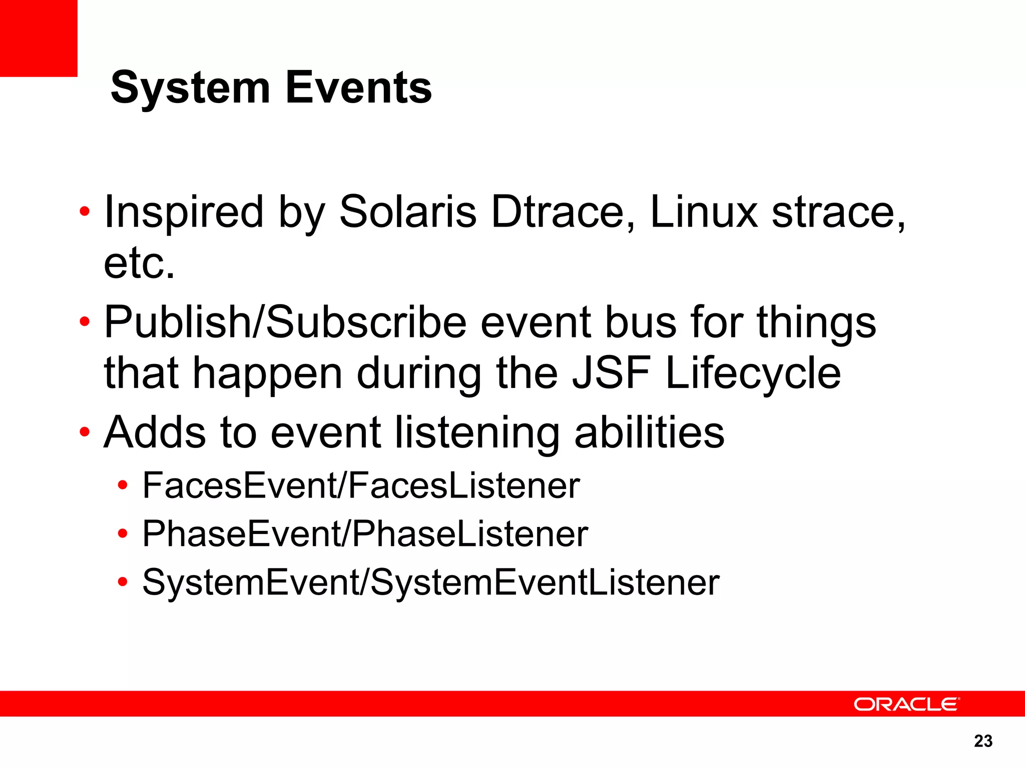 System Events

• Inspired by Solaris Dtrace, Linux strace,
  etc.
• Publish/Subscribe event bus for things
  that happen during the JSF Lifecycle
• Adds to event listening abilities
 • FacesEvent/FacesListener
 • PhaseEvent/PhaseListener
 • SystemEvent/SystemEventListener



                                              23
 