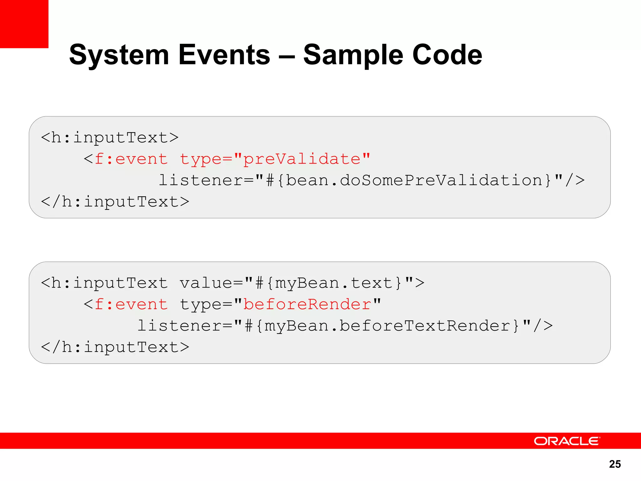 System Events – Sample Code

<h:inputText>
    <f:event type="preValidate"
           listener="#{bean.doSomePreValidation}"/>
</h:inputText>



<h:inputText value="#{myBean.text}">
    <f:event type="beforeRender"
         listener="#{myBean.beforeTextRender}"/>
</h:inputText>




                                                      25
 