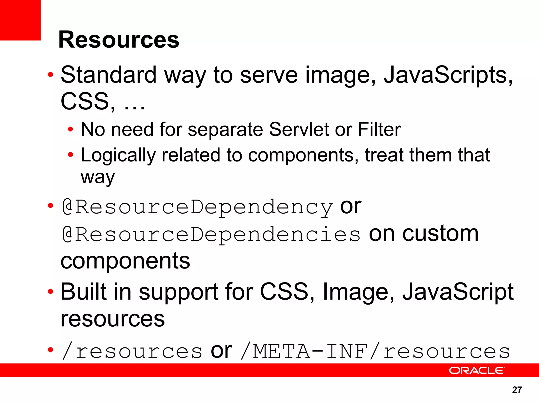Resources
• Standard way to serve image, JavaScripts,
  CSS, …
 • No need for separate Servlet or Filter
 • Logically related to components, treat them that
   way
• @ResourceDependency or
  @ResourceDependencies on custom
  components
• Built in support for CSS, Image, JavaScript
  resources
• /resources or /META-INF/resources
                                                      27
 