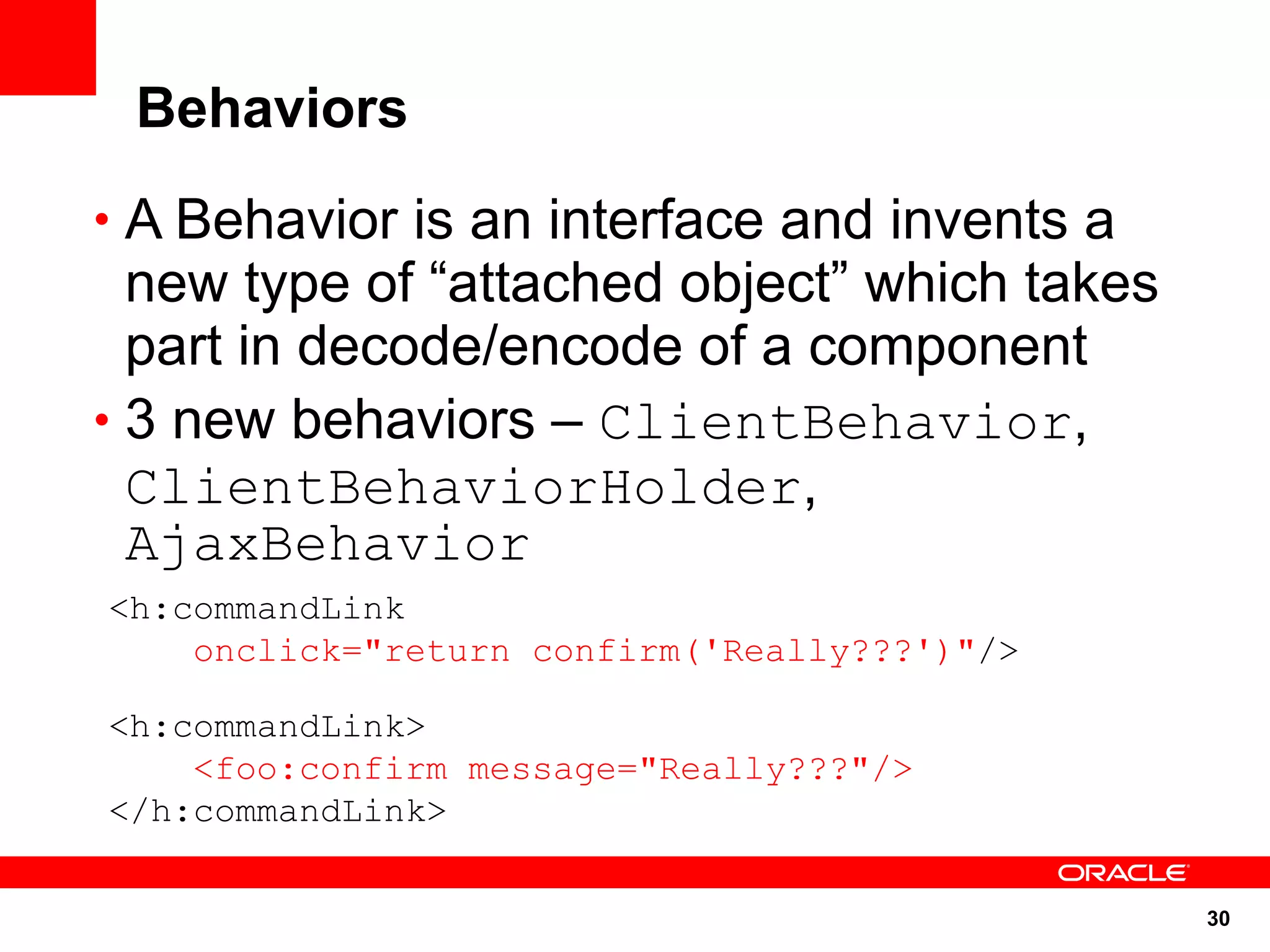 Behaviors
• A Behavior is an interface and invents a
  new type of “attached object” which takes
  part in decode/encode of a component
• 3 new behaviors – ClientBehavior,
  ClientBehaviorHolder,
  AjaxBehavior
<h:commandLink
    onclick="return confirm('Really???')"/>

<h:commandLink>
    <foo:confirm message="Really???"/>
</h:commandLink>

                                              30
 