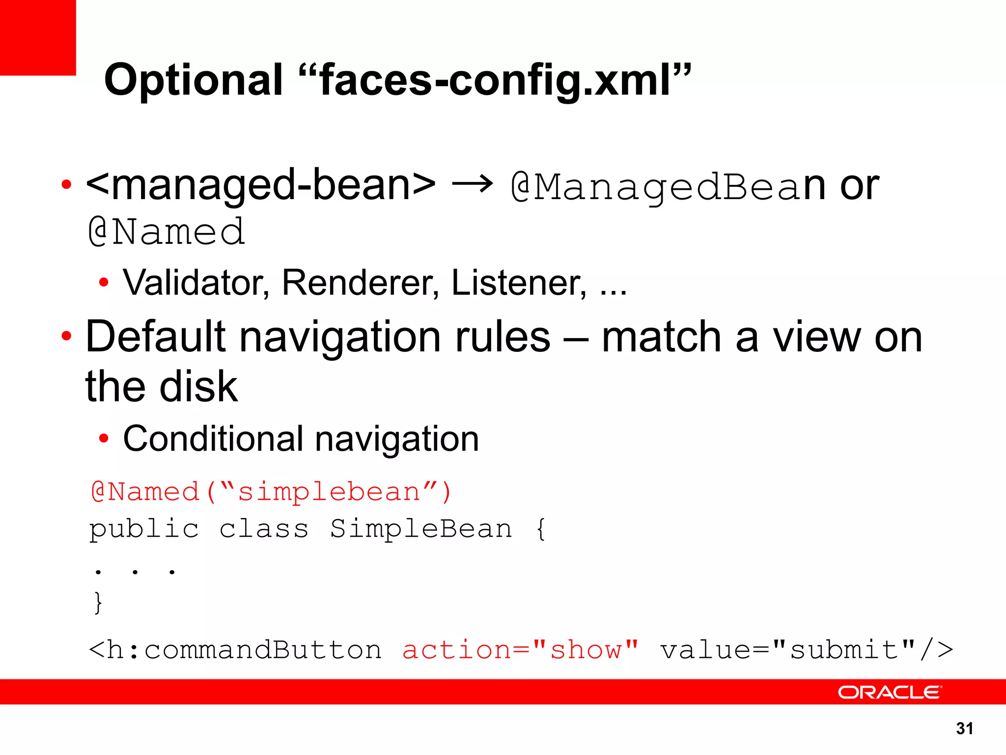 Optional “faces-config.xml”

• <managed-bean> → @ManagedBean or
 @Named
 • Validator, Renderer, Listener, ...
• Default navigation rules – match a view on
 the disk
 • Conditional navigation
 @Named(“simplebean”)
 public class SimpleBean {
 . . .
 }
 <h:commandButton action="show" value="submit"/>

                                                   31
 
