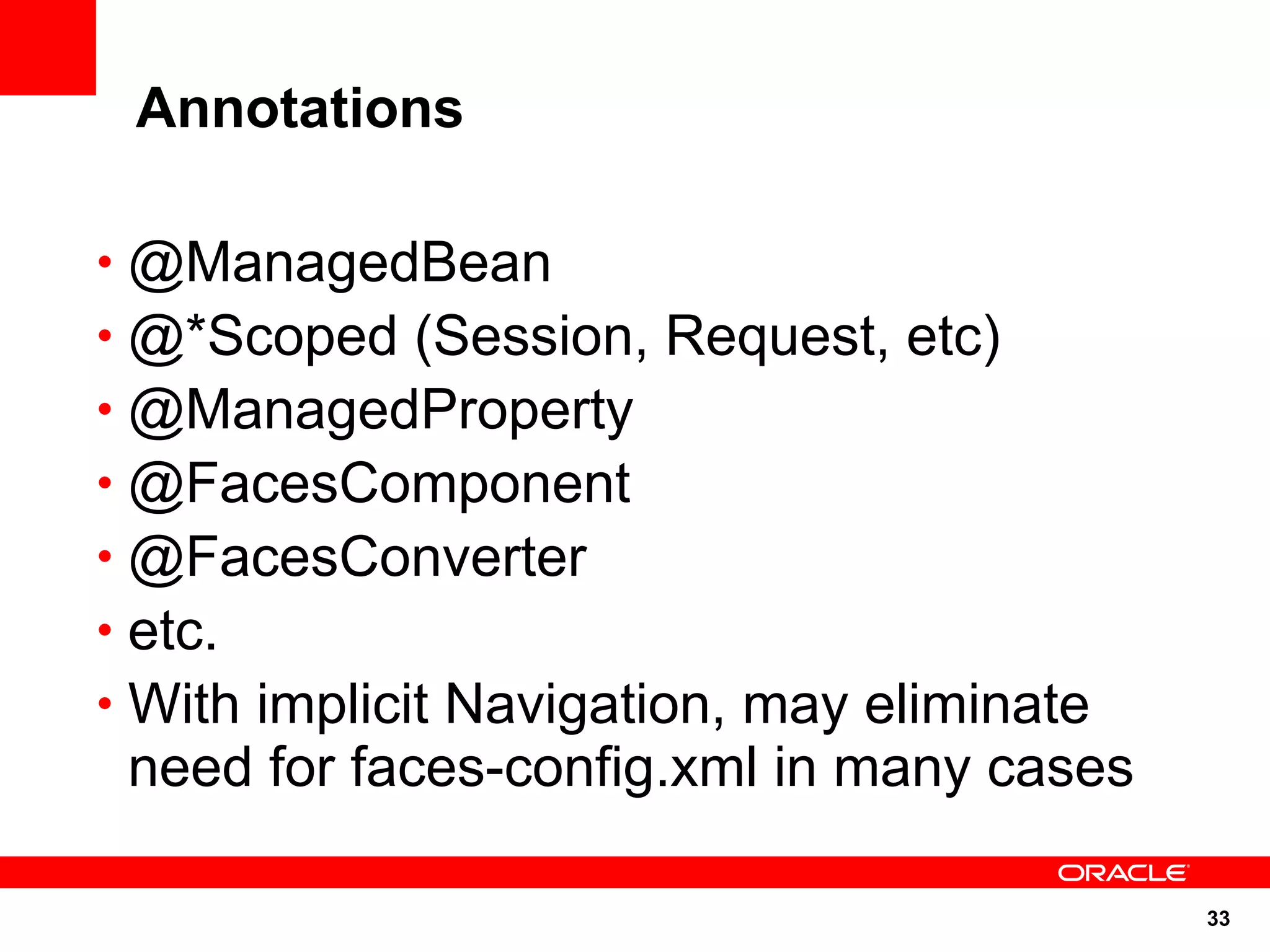 Annotations

• @ManagedBean
• @*Scoped (Session, Request, etc)
• @ManagedProperty
• @FacesComponent
• @FacesConverter
• etc.
• With implicit Navigation, may eliminate
 need for faces-config.xml in many cases

                                            33
 