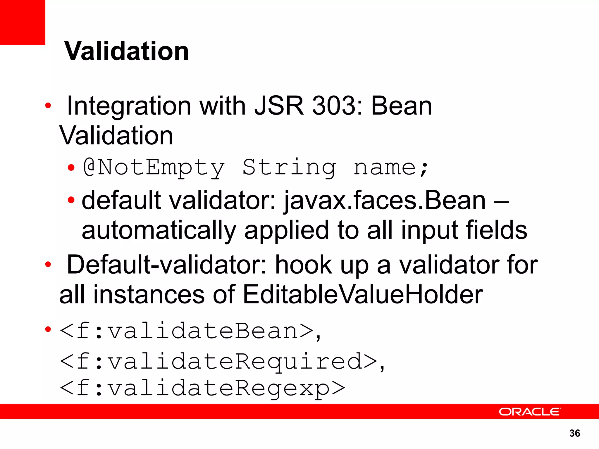 Validation

• Integration with JSR 303: Bean
  Validation
   • @NotEmpty String name;
   • default validator: javax.faces.Bean –
     automatically applied to all input fields
• Default-validator: hook up a validator for
  all instances of EditableValueHolder
• <f:validateBean>,
  <f:validateRequired>,
  <f:validateRegexp>
                                                 36
 