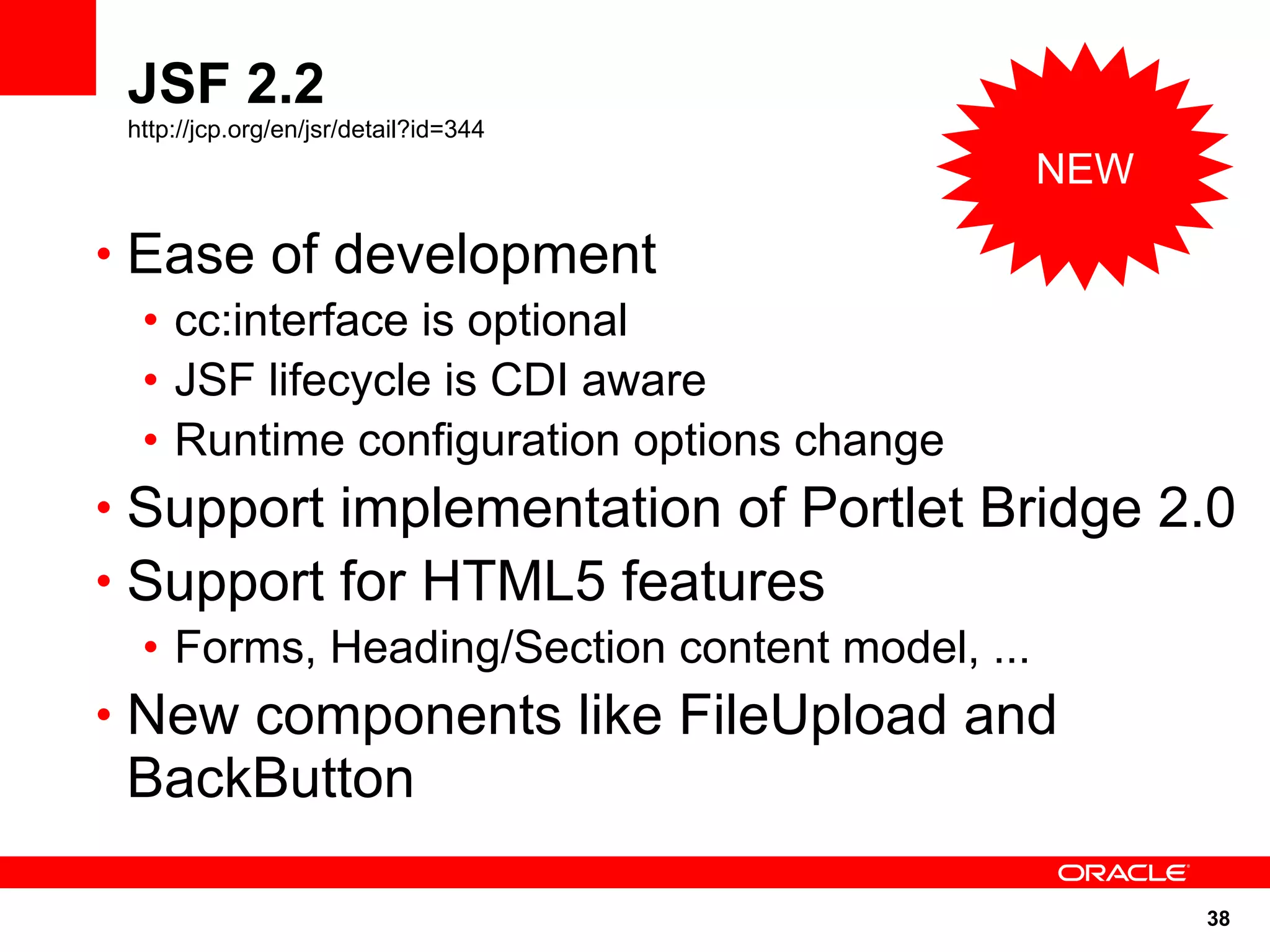 JSF 2.2
 http://jcp.org/en/jsr/detail?id=344
                                       NEW

• Ease of development
  • cc:interface is optional
  • JSF lifecycle is CDI aware
  • Runtime configuration options change
• Support implementation of Portlet Bridge 2.0
• Support for HTML5 features
  • Forms, Heading/Section content model, ...
• New components like FileUpload and
 BackButton

                                             38
 