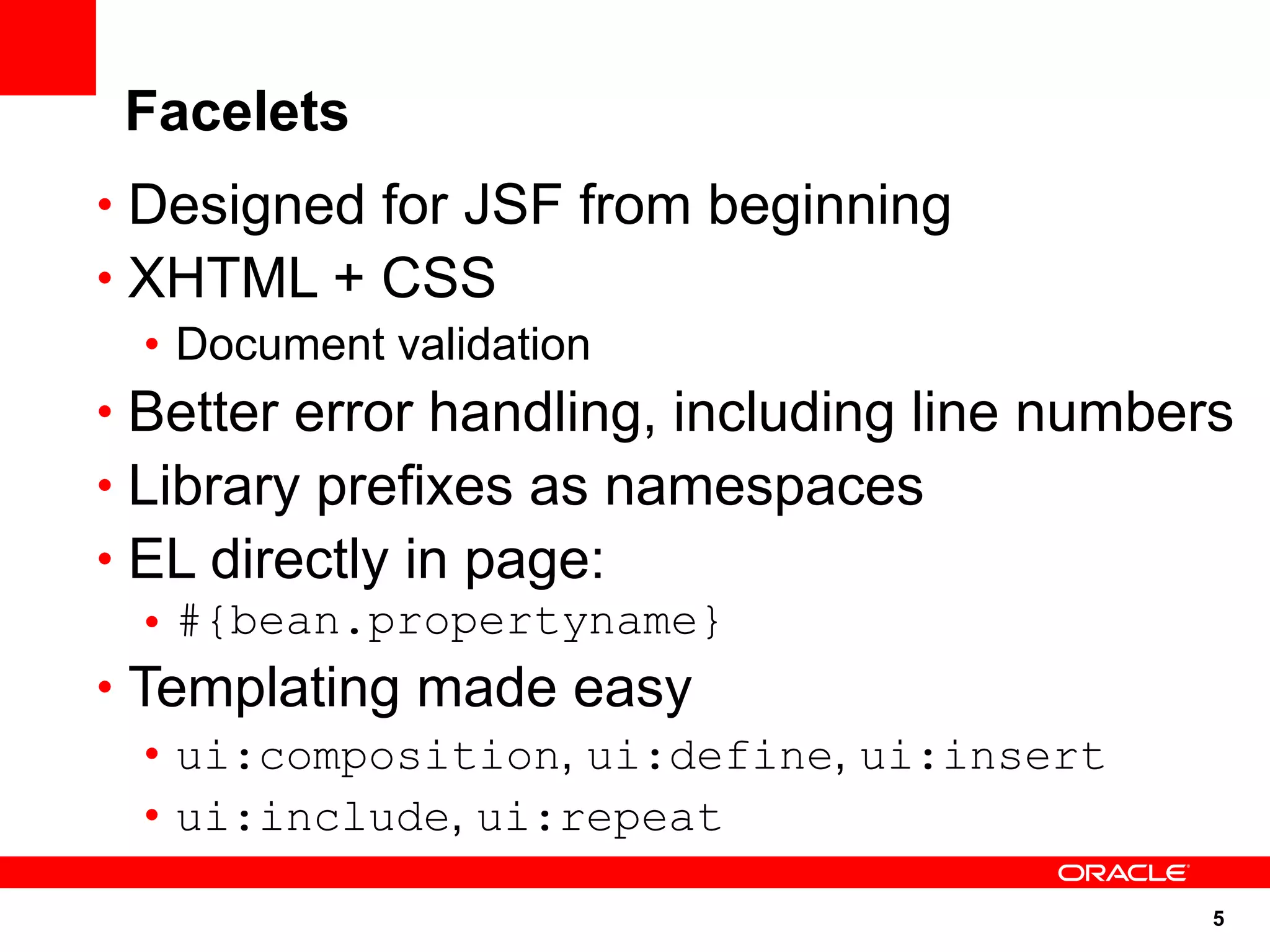 Facelets
• Designed for JSF from beginning
• XHTML + CSS
   • Document validation
• Better error handling, including line numbers
• Library prefixes as namespaces
• EL directly in page:
   • #{bean.propertyname}
• Templating made easy
   • ui:composition, ui:define, ui:insert
   • ui:include, ui:repeat

                                              5
 