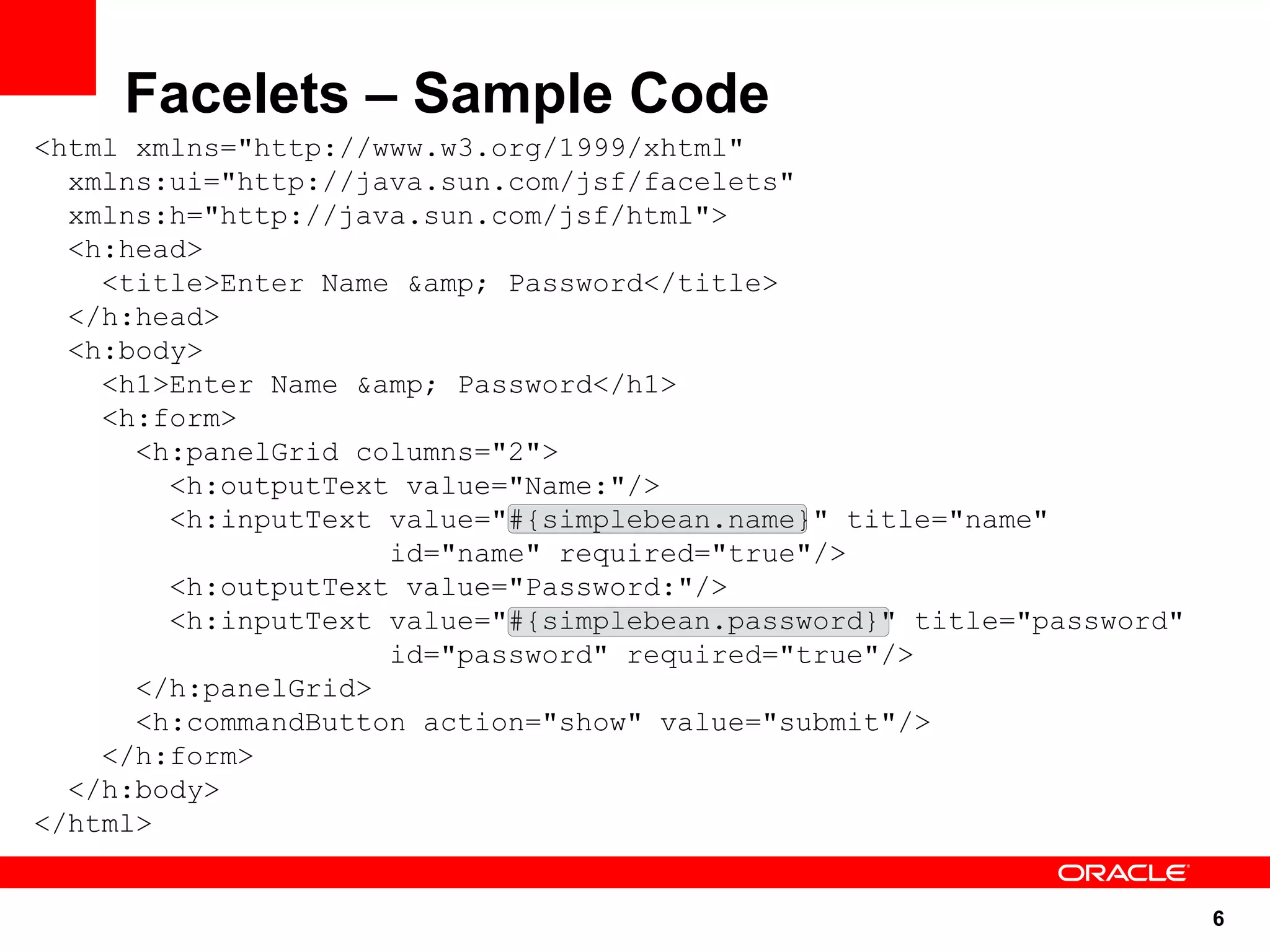 Facelets – Sample Code
<html xmlns="http://www.w3.org/1999/xhtml"
  xmlns:ui="http://java.sun.com/jsf/facelets"
  xmlns:h="http://java.sun.com/jsf/html">
  <h:head>
    <title>Enter Name &amp; Password</title>
  </h:head>
  <h:body>
    <h1>Enter Name &amp; Password</h1>
    <h:form>
      <h:panelGrid columns="2">
        <h:outputText value="Name:"/>
        <h:inputText value="#{simplebean.name}" title="name"
                     id="name" required="true"/>
        <h:outputText value="Password:"/>
        <h:inputText value="#{simplebean.password}" title="password"
                     id="password" required="true"/>
      </h:panelGrid>
      <h:commandButton action="show" value="submit"/>
    </h:form>
  </h:body>
</html>


                                                                       6
 