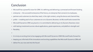 Conclusion
 Microsoft has a powerful vision for CRM. It is defining and delivering a connected and forward-looking
 enterprise — the successful enterprise of the future, an enterprise that connects its employees,
 partners and customers to what they need, in the right context, using the device and channel they
 prefer — enabling each of our customers to run a Dynamic Business. As Microsoft looks toward the
 Microsoft Dynamics CRM 2013 launch, it is committed to delivering on its Dynamic Business vision
 with lasting investments across robust applications, great experiences, and platform strength and
 flexibility.

 It is truly an exciting time to be engaging with Microsoft Dynamics CRM! Microsoft looks forward to
 keeping you informed of the innovations and exciting capabilities that Microsoft Dynamics CRM will
 deliver for you now and into the future!
 