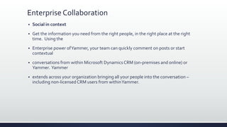 Enterprise Collaboration
 Social in context
 Get the information you need from the right people, in the right place at the right
time. Using the
 Enterprise power ofYammer, your team can quickly comment on posts or start
contextual
 conversations from within Microsoft Dynamics CRM (on-premises and online) or
Yammer. Yammer
 extends across your organization bringing all your people into the conversation –
including non-licensedCRM users from withinYammer.
 